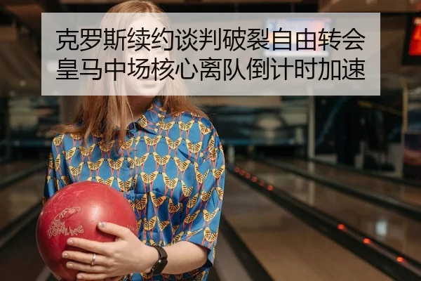 克罗斯续约谈判破裂自由转会 皇马中场核心离队倒计时加速